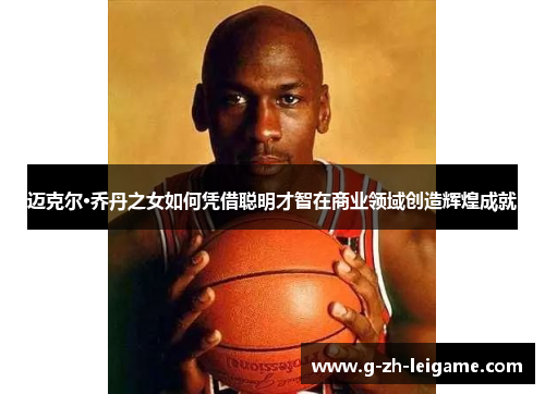 迈克尔·乔丹之女如何凭借聪明才智在商业领域创造辉煌成就